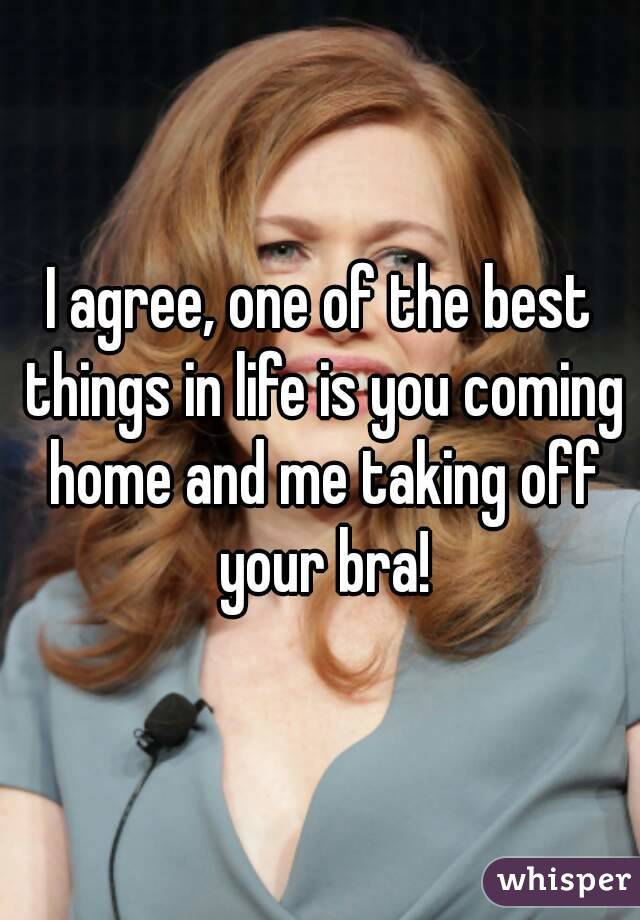 I agree, one of the best things in life is you coming home and me taking off your bra!