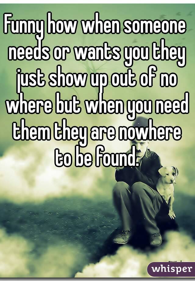 Funny how when someone needs or wants you they just show up out of no where but when you need them they are nowhere to be found.