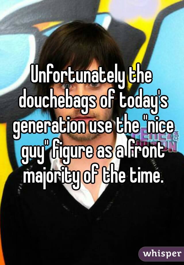 Unfortunately the douchebags of today's generation use the "nice guy" figure as a front majority of the time.