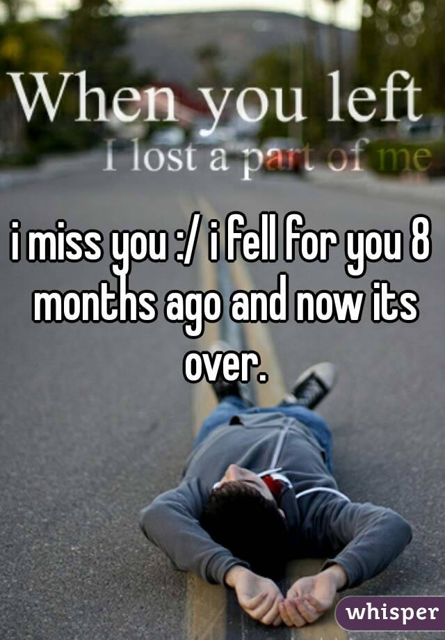 i miss you :/ i fell for you 8 months ago and now its over.