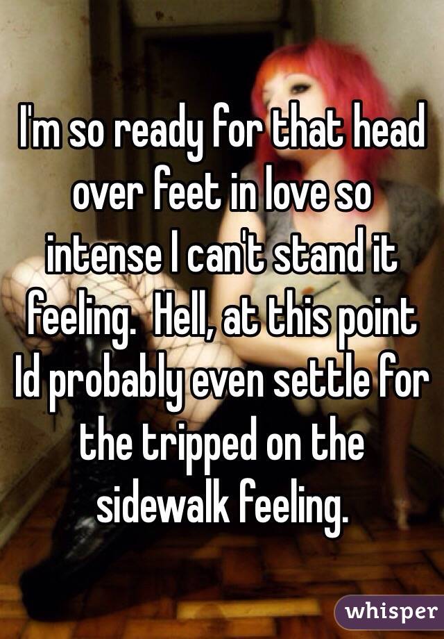 I'm so ready for that head over feet in love so intense I can't stand it feeling.  Hell, at this point Id probably even settle for the tripped on the sidewalk feeling.  