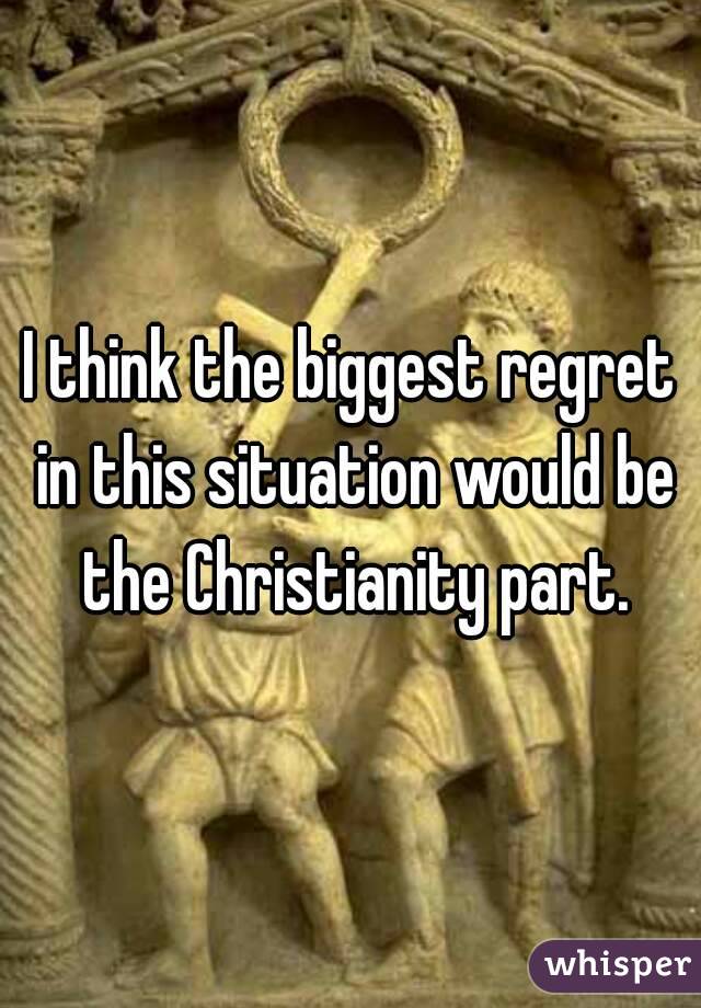 I think the biggest regret in this situation would be the Christianity part.