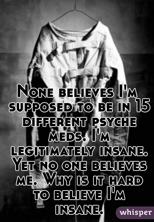 None believes I'm supposed to be in 15 different psyche meds. I'm legitimately insane. Yet no one believes me. Why is it hard to believe I'm insane.