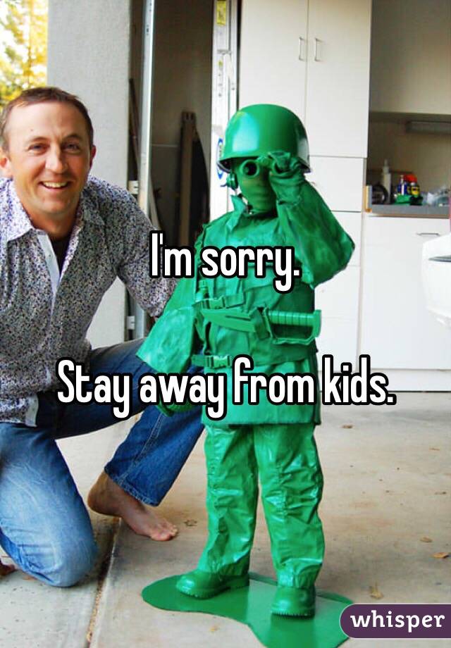 I'm sorry. 

Stay away from kids. 