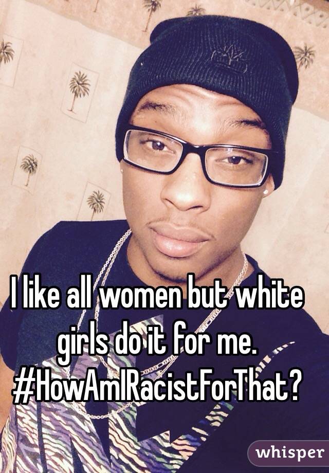 I like all women but white girls do it for me.
#HowAmIRacistForThat?
