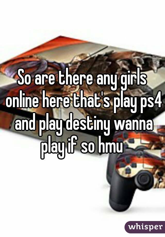 So are there any girls online here that's play ps4 and play destiny wanna play if so hmu 
