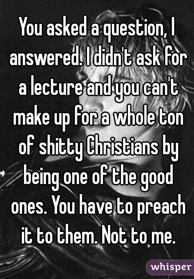 You asked a question, I answered. I didn't ask for a lecture and you can't make up for a whole ton of shitty Christians by being one of the good ones. You have to preach it to them. Not to me.