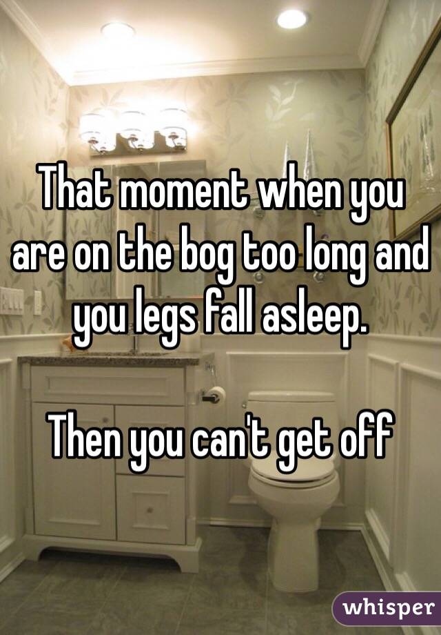 That moment when you are on the bog too long and you legs fall asleep. 

Then you can't get off 