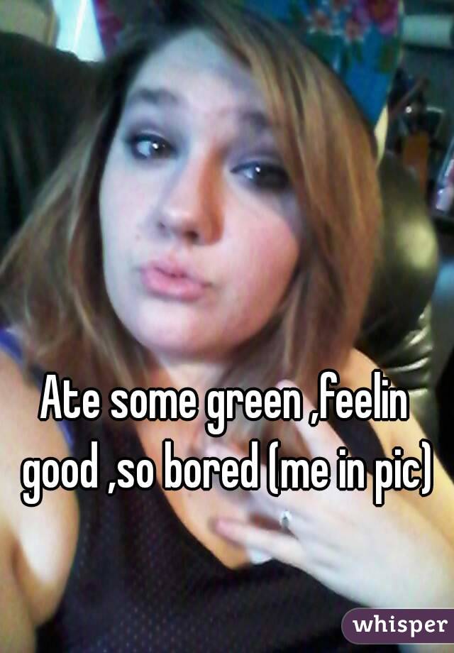 Ate some green ,feelin good ,so bored (me in pic)