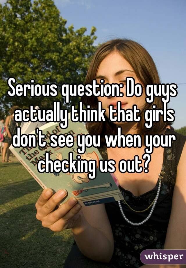 Serious question: Do guys actually think that girls don't see you when your checking us out?