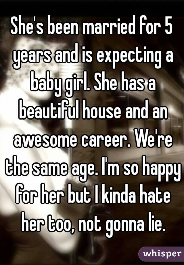 She's been married for 5 years and is expecting a baby girl. She has a beautiful house and an awesome career. We're the same age. I'm so happy for her but I kinda hate her too, not gonna lie.