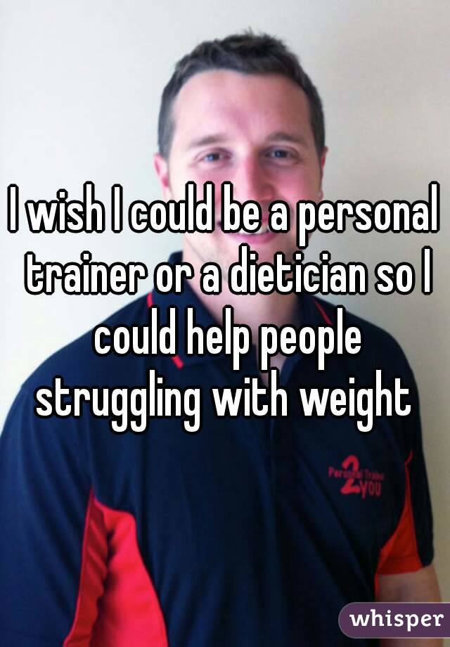 I wish I could be a personal trainer or a dietician so I could help people struggling with weight 
