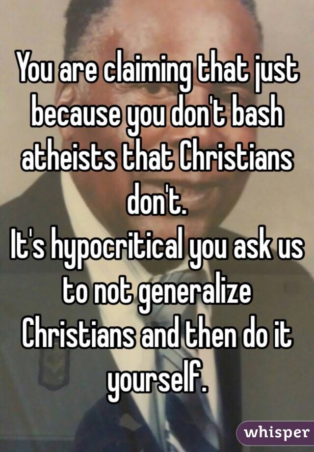 You are claiming that just because you don't bash atheists that Christians don't. 
It's hypocritical you ask us to not generalize Christians and then do it yourself.