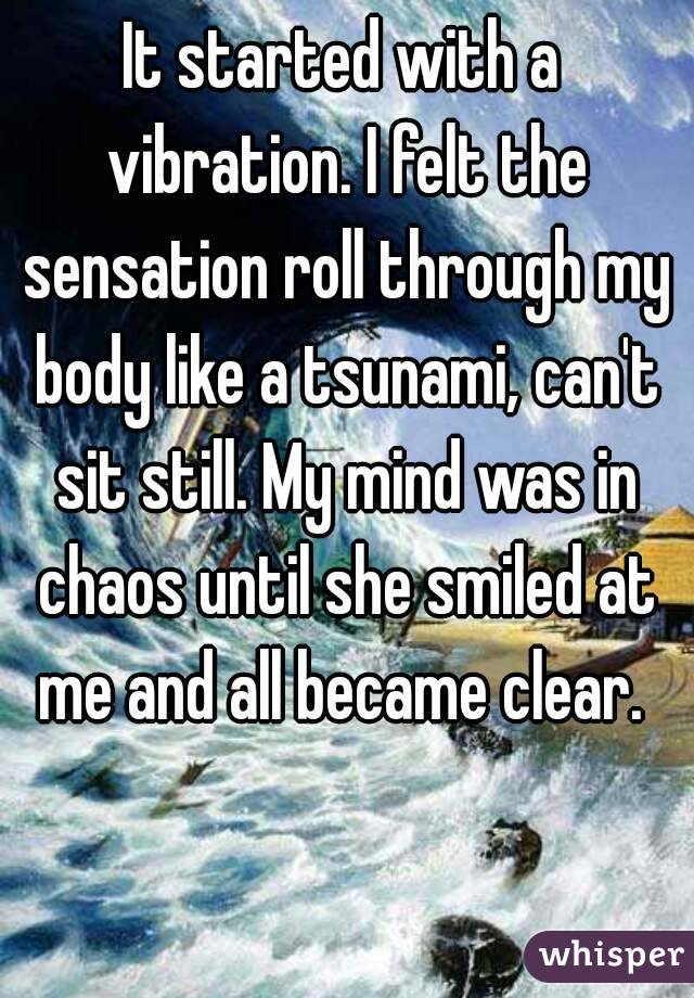 It started with a vibration. I felt the sensation roll through my body like a tsunami, can't sit still. My mind was in chaos until she smiled at me and all became clear. 
