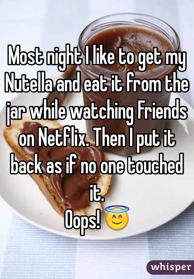 Most night I like to get my Nutella and eat it from the jar while watching Friends on Netflix. Then I put it back as if no one touched it. 
Oops! 😇