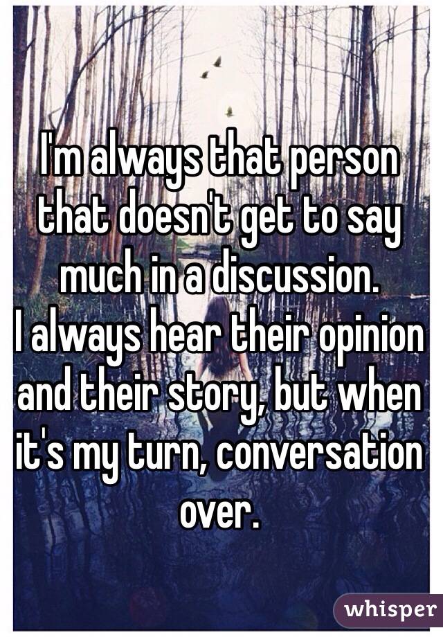 I'm always that person that doesn't get to say much in a discussion. 
I always hear their opinion and their story, but when it's my turn, conversation over. 
