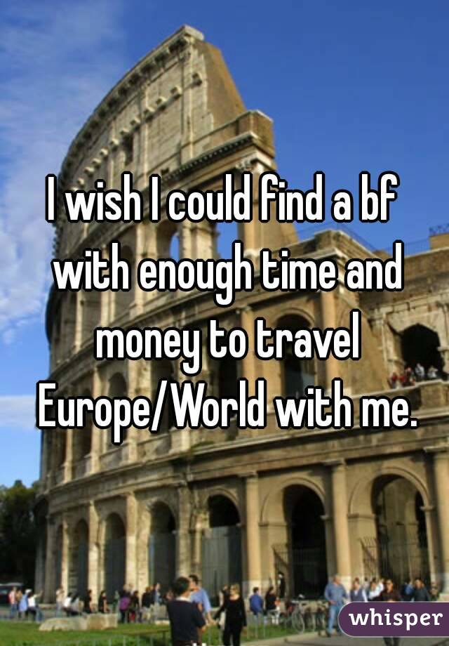 I wish I could find a bf with enough time and money to travel Europe/World with me.