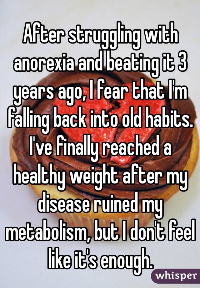 After struggling with anorexia and beating it 3 years ago, I fear that I'm falling back into old habits. I've finally reached a healthy weight after my disease ruined my metabolism, but I don't feel like it's enough. 