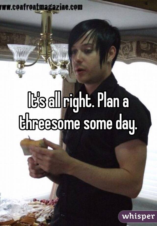 It's all right. Plan a threesome some day. 