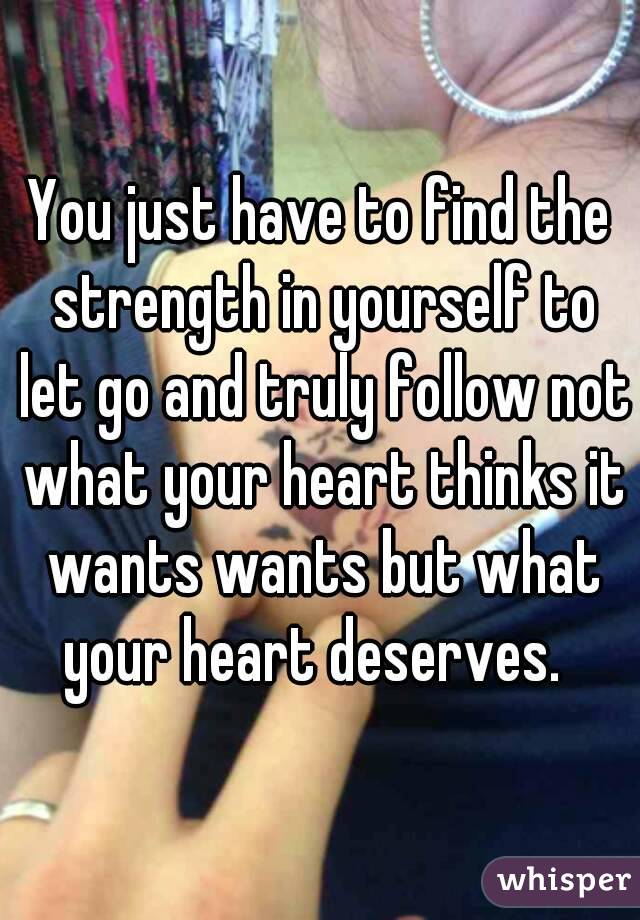 You just have to find the strength in yourself to let go and truly follow not what your heart thinks it wants wants but what your heart deserves.  