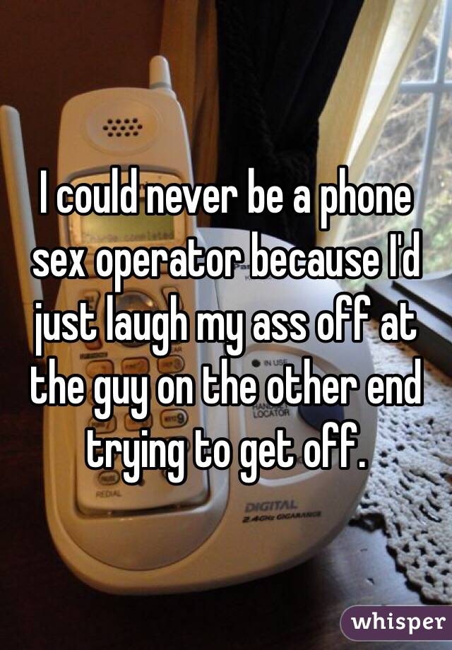 I could never be a phone sex operator because I'd just laugh my ass off at the guy on the other end trying to get off. 