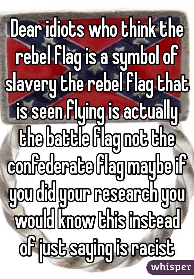 Dear idiots who think the rebel flag is a symbol of slavery the rebel flag that is seen flying is actually the battle flag not the confederate flag maybe if you did your research you would know this instead of just saying is racist 