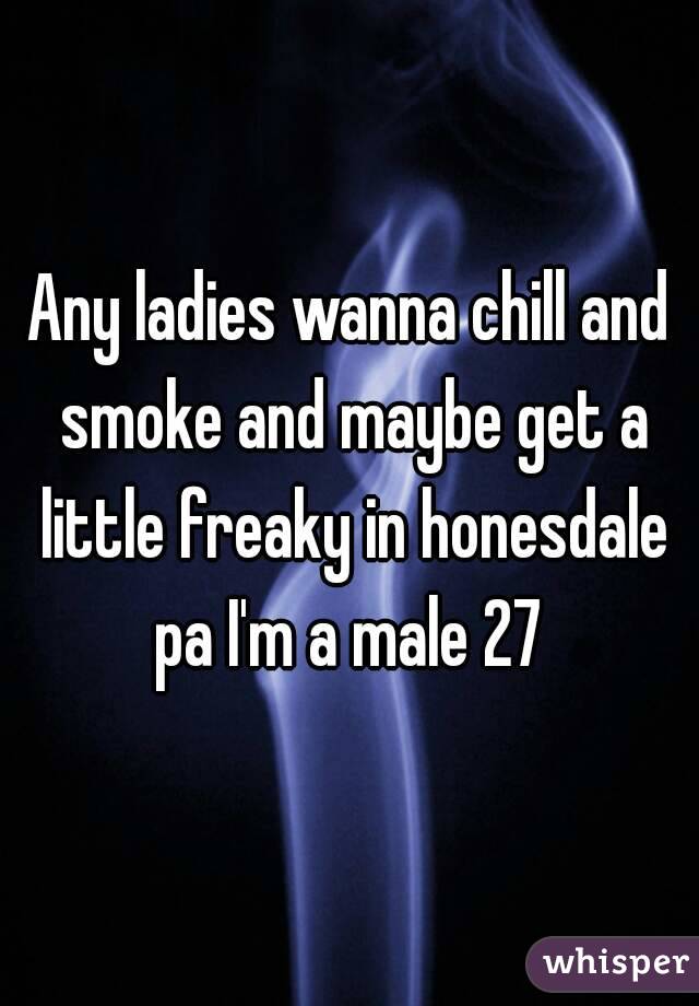Any ladies wanna chill and smoke and maybe get a little freaky in honesdale pa I'm a male 27 