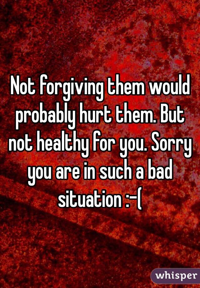 Not forgiving them would probably hurt them. But not healthy for you. Sorry you are in such a bad situation :-( 