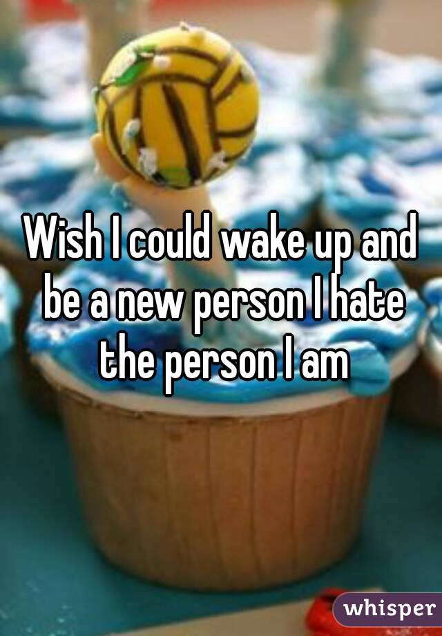 Wish I could wake up and be a new person I hate the person I am