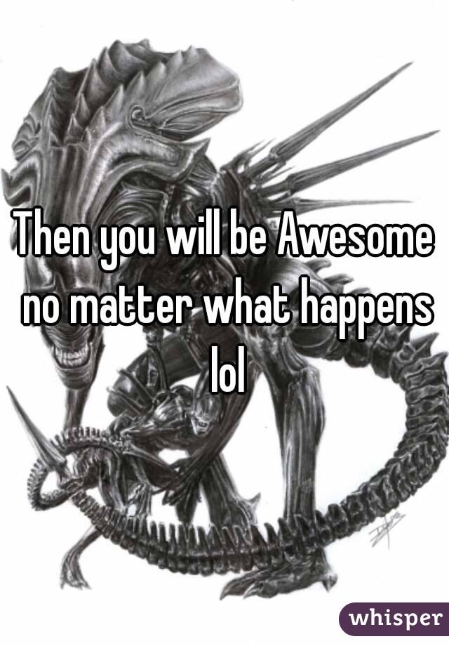 Then you will be Awesome no matter what happens lol