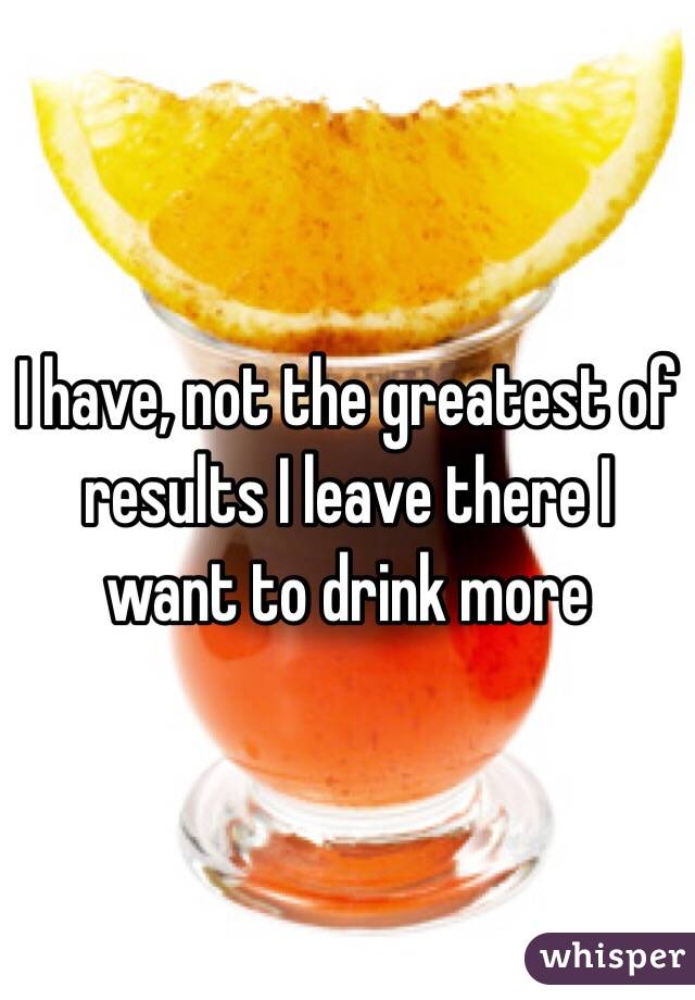 I have, not the greatest of results I leave there I want to drink more