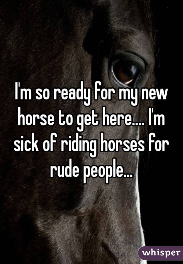 I'm so ready for my new horse to get here.... I'm sick of riding horses for rude people...