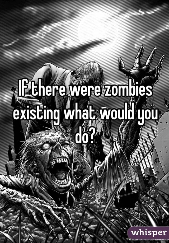 If there were zombies existing what would you do? 