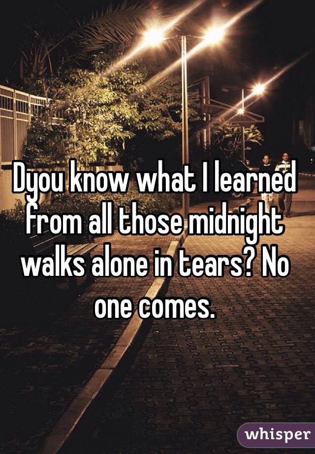 Dyou know what I learned from all those midnight walks alone in tears? No one comes.