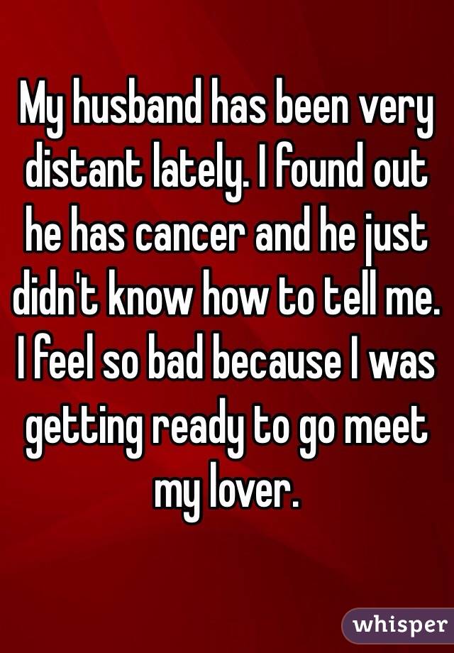My husband has been very distant lately. I found out he has cancer and he just didn't know how to tell me. I feel so bad because I was getting ready to go meet my lover. 