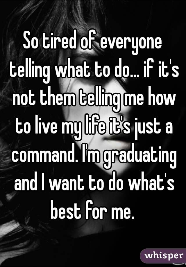 So tired of everyone telling what to do... if it's not them telling me how to live my life it's just a command. I'm graduating and I want to do what's best for me. 
