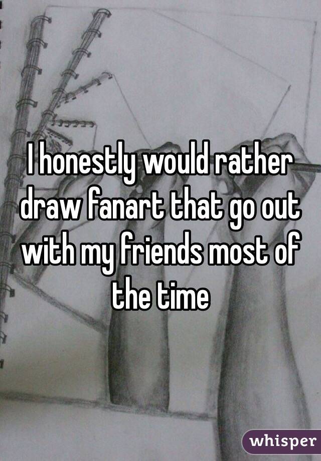 I honestly would rather draw fanart that go out with my friends most of  the time
