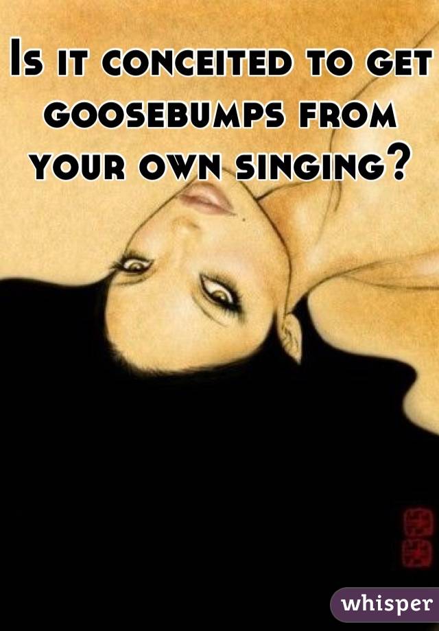 Is it conceited to get goosebumps from your own singing?