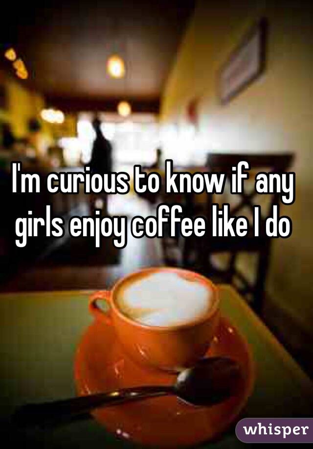 I'm curious to know if any girls enjoy coffee like I do 
