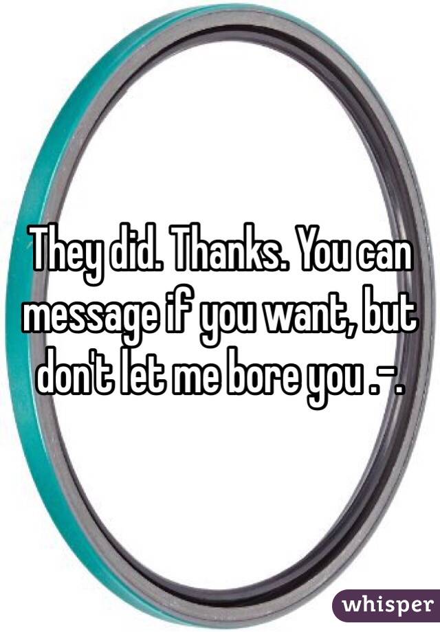 They did. Thanks. You can message if you want, but don't let me bore you .-.