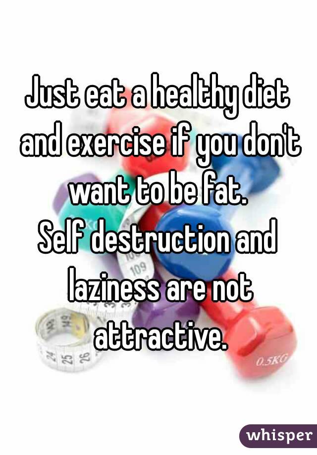 Just eat a healthy diet and exercise if you don't want to be fat. 
Self destruction and laziness are not attractive.