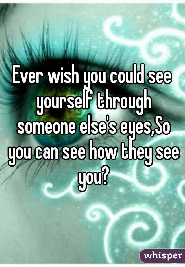 Ever wish you could see yourself through someone else's eyes,So you can see how they see you?