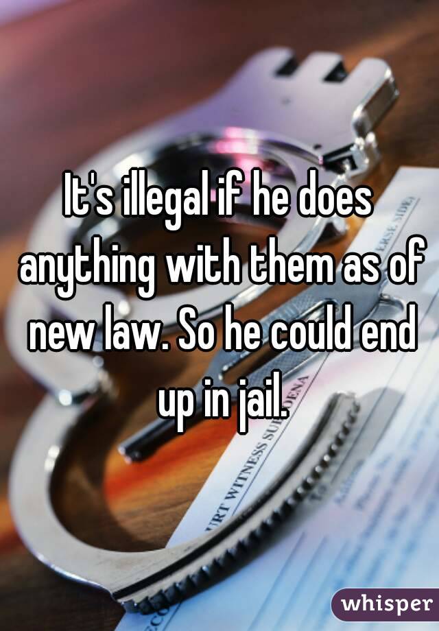 It's illegal if he does anything with them as of new law. So he could end up in jail.