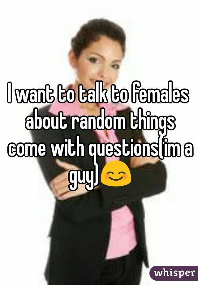 I want to talk to females about random things come with questions(im a guy)😊