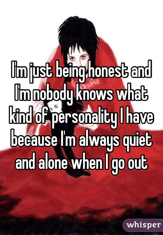 I'm just being honest and I'm nobody knows what kind of personality I have because I'm always quiet and alone when I go out 