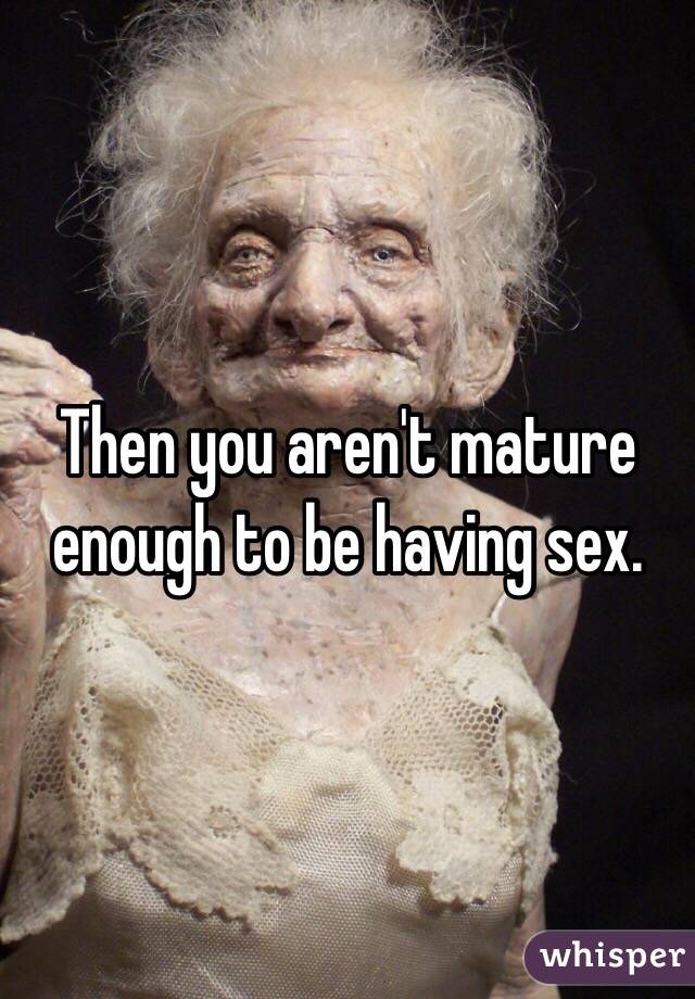 Then you aren't mature enough to be having sex. 