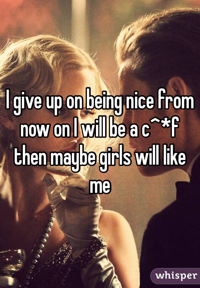 I give up on being nice from now on I will be a c^*f then maybe girls will like me 