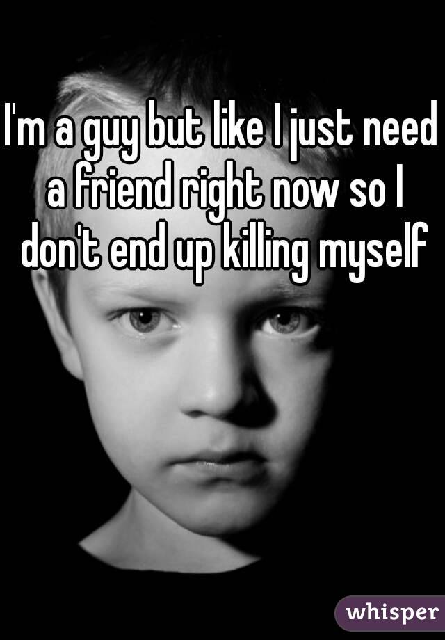 I'm a guy but like I just need a friend right now so I don't end up killing myself
