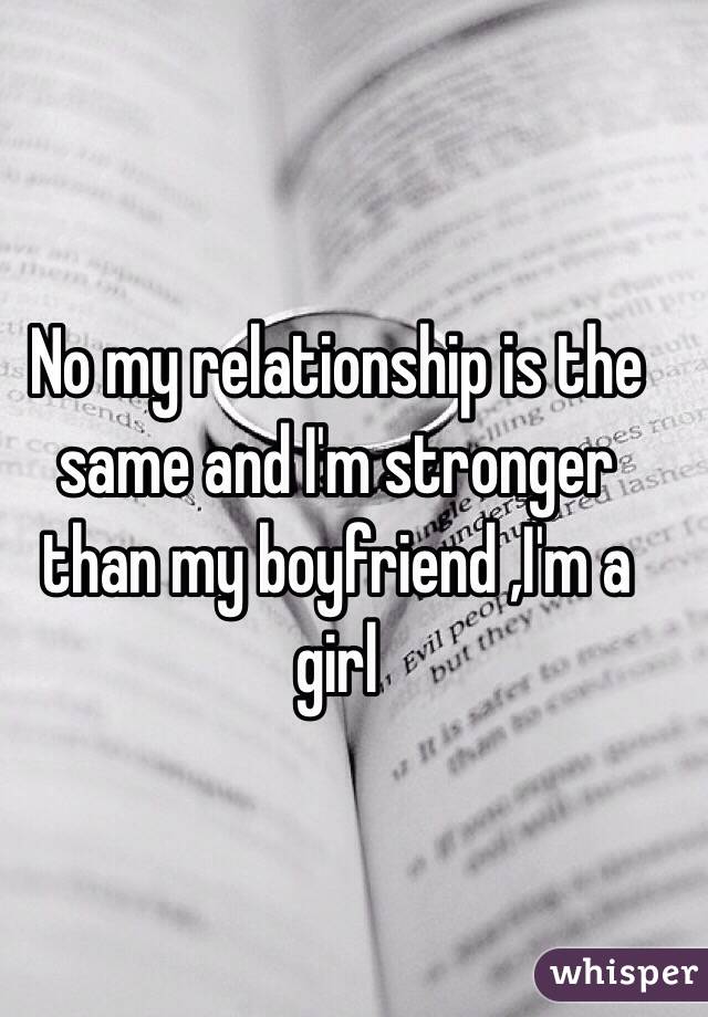 No my relationship is the same and I'm stronger than my boyfriend ,I'm a girl 