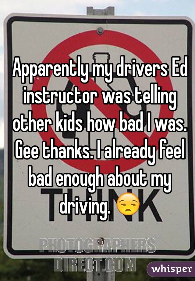  Apparently my drivers Ed instructor was telling other kids how bad I was. Gee thanks. I already feel bad enough about my driving. 😒